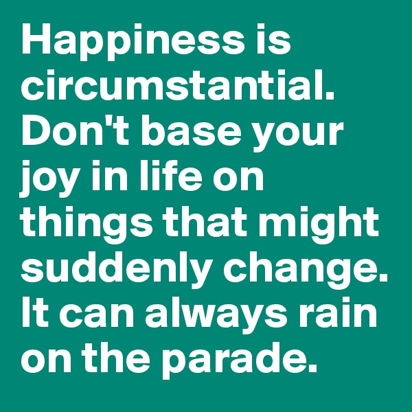 Happiness is circumstantial. 
Don't base your joy in life on things that might suddenly change. 
It can always rain on the parade. 