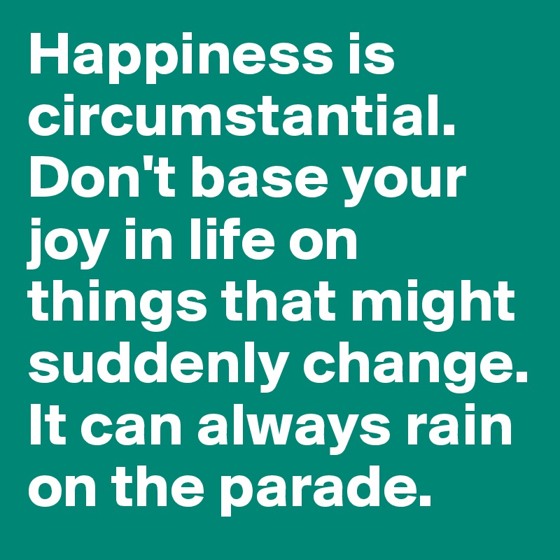 Happiness is circumstantial. 
Don't base your joy in life on things that might suddenly change. 
It can always rain on the parade. 