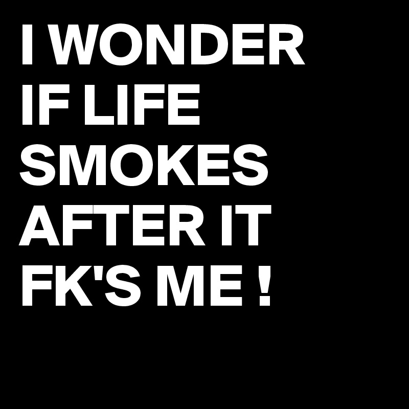 I WONDER
IF LIFE 
SMOKES AFTER IT FK'S ME !
 
