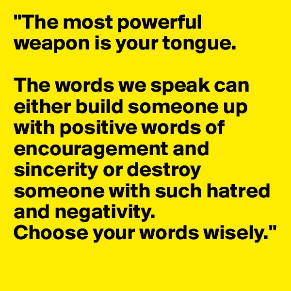 "The most powerful weapon is your tongue.

The words we speak can either build someone up with positive words of encouragement and sincerity or destroy someone with such hatred and negativity. 
Choose your words wisely."
