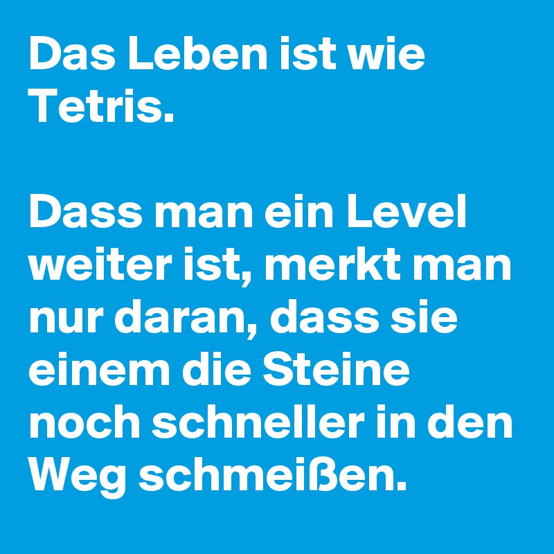 Das Leben ist wie Tetris. 

Dass man ein Level weiter ist, merkt man nur daran, dass sie einem die Steine noch schneller in den Weg schmeißen.