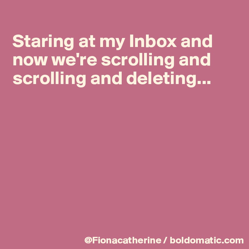 
Staring at my Inbox and 
now we're scrolling and 
scrolling and deleting...







