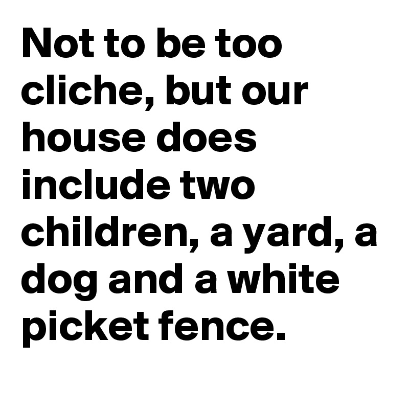 Not to be too cliche, but our house does include two children, a yard, a dog and a white picket fence.