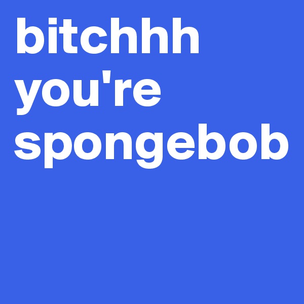 bitchhh you're spongebob

