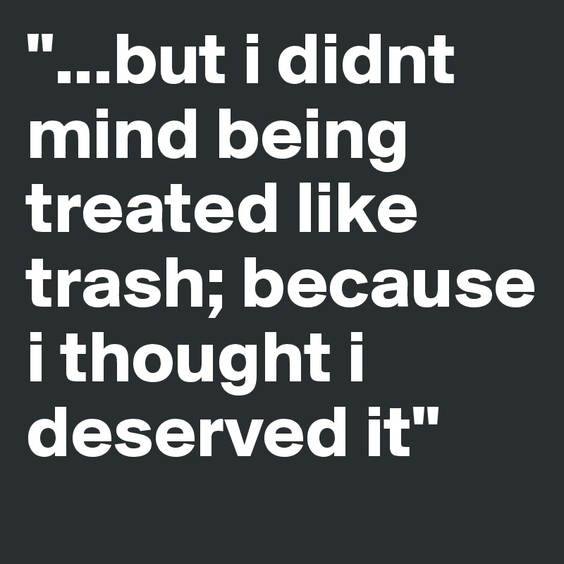 "...but i didnt mind being treated like trash; because i thought i deserved it"