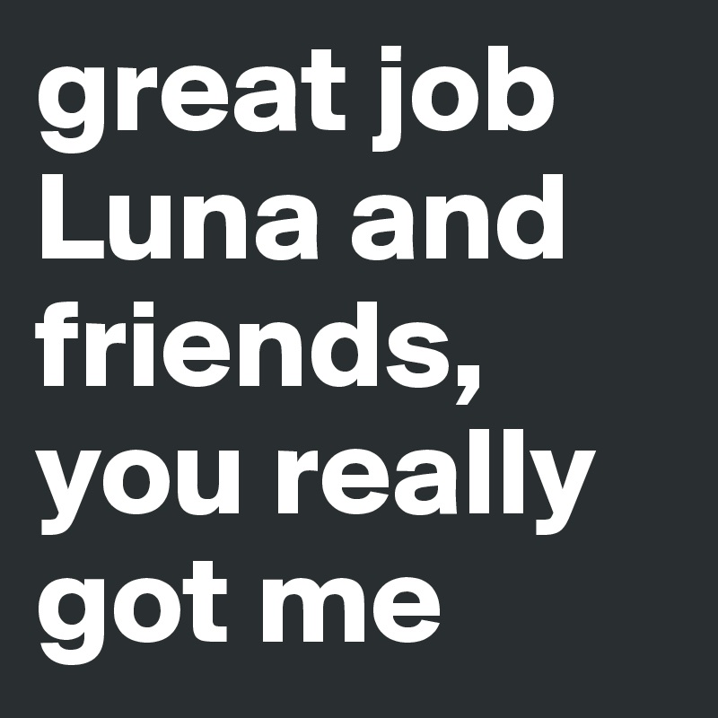 great job Luna and friends, you really got me