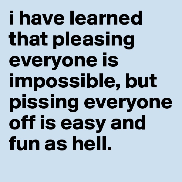 i have learned that pleasing everyone is impossible, but pissing everyone off is easy and fun as hell. 