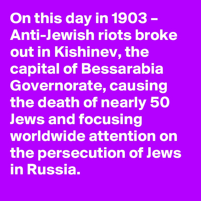 On this day in 1903 – Anti-Jewish riots broke out in Kishinev, the capital of Bessarabia Governorate, causing the death of nearly 50 Jews and focusing worldwide attention on the persecution of Jews in Russia.