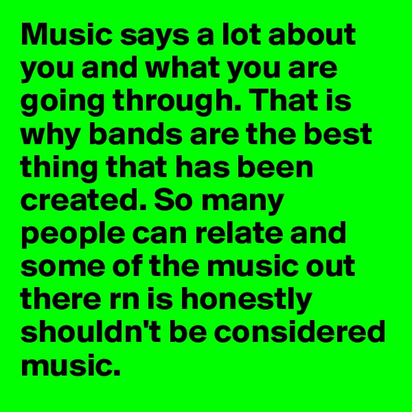 Music says a lot about you and what you are going through. That is why bands are the best thing that has been created. So many people can relate and some of the music out there rn is honestly shouldn't be considered music. 