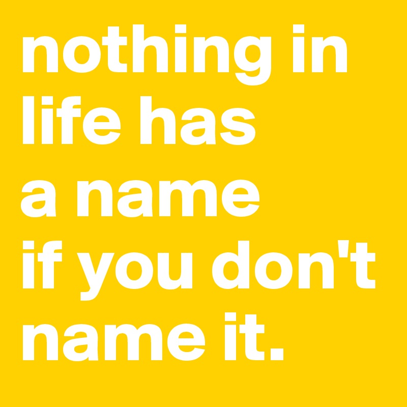 nothing in life has 
a name 
if you don't name it.