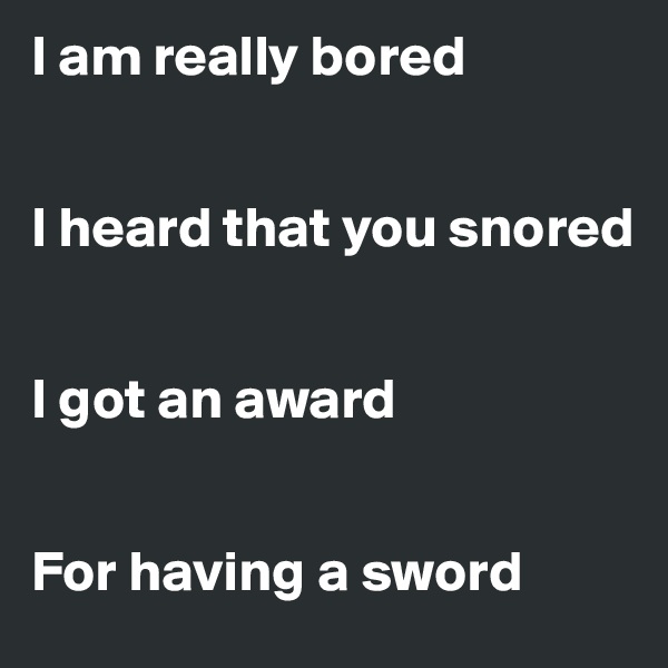 I am really bored


I heard that you snored


I got an award


For having a sword 