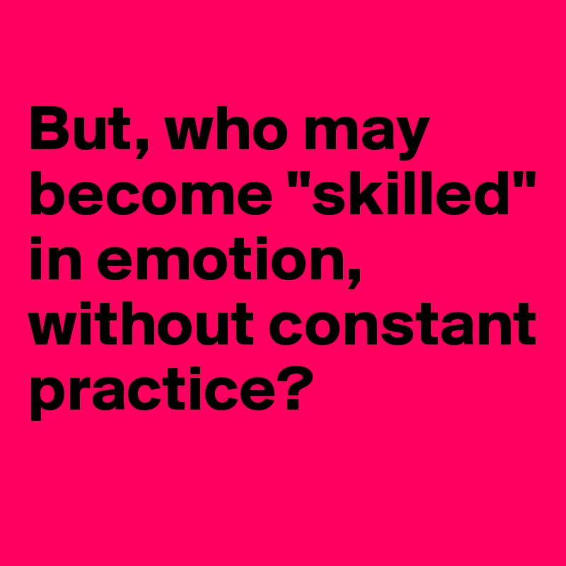 
But, who may become "skilled" in emotion, without constant practice?
