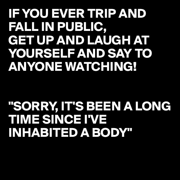 IF YOU EVER TRIP AND FALL IN PUBLIC,
GET UP AND LAUGH AT YOURSELF AND SAY TO ANYONE WATCHING!


"SORRY, IT'S BEEN A LONG TIME SINCE I'VE INHABITED A BODY"

