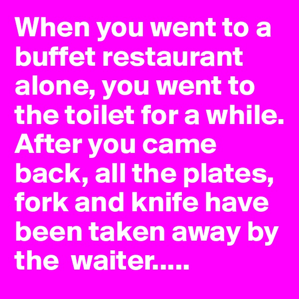 When you went to a buffet restaurant alone, you went to the toilet for a while. After you came back, all the plates, fork and knife have been taken away by the  waiter.....