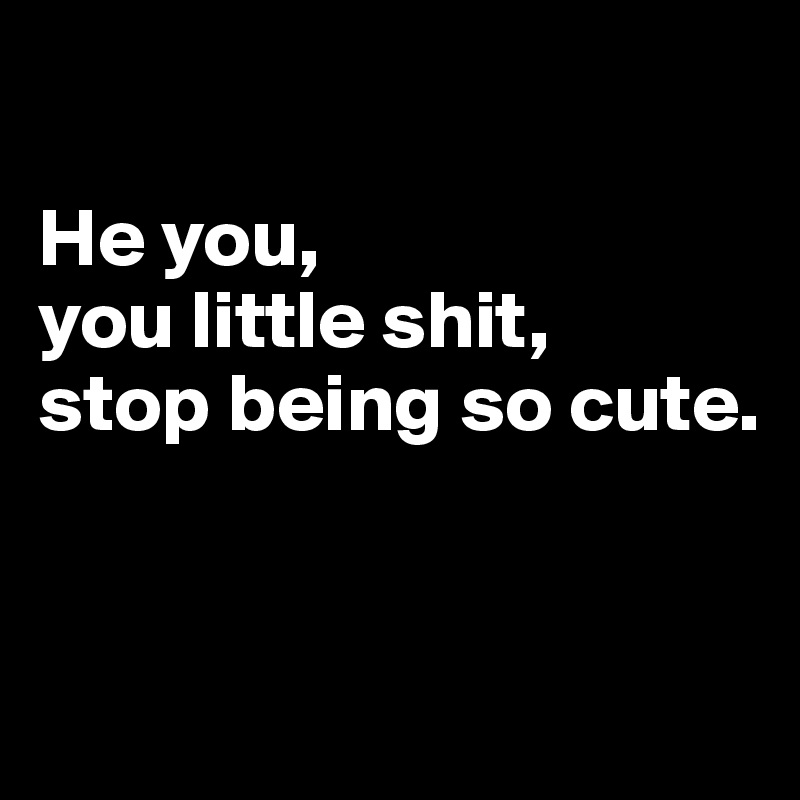 

He you,
you little shit, 
stop being so cute.


