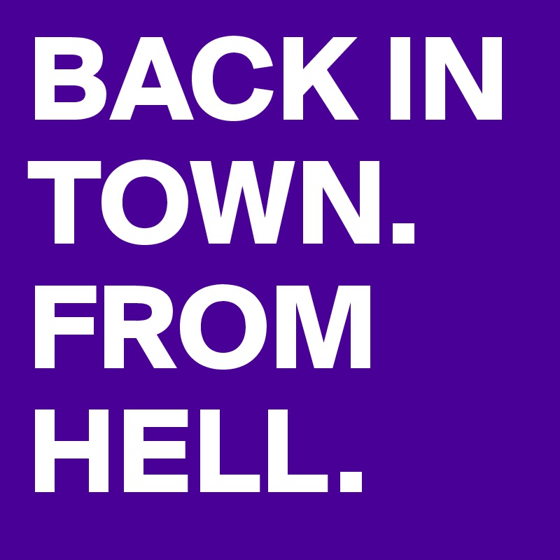 BACK IN TOWN.  FROM HELL. 