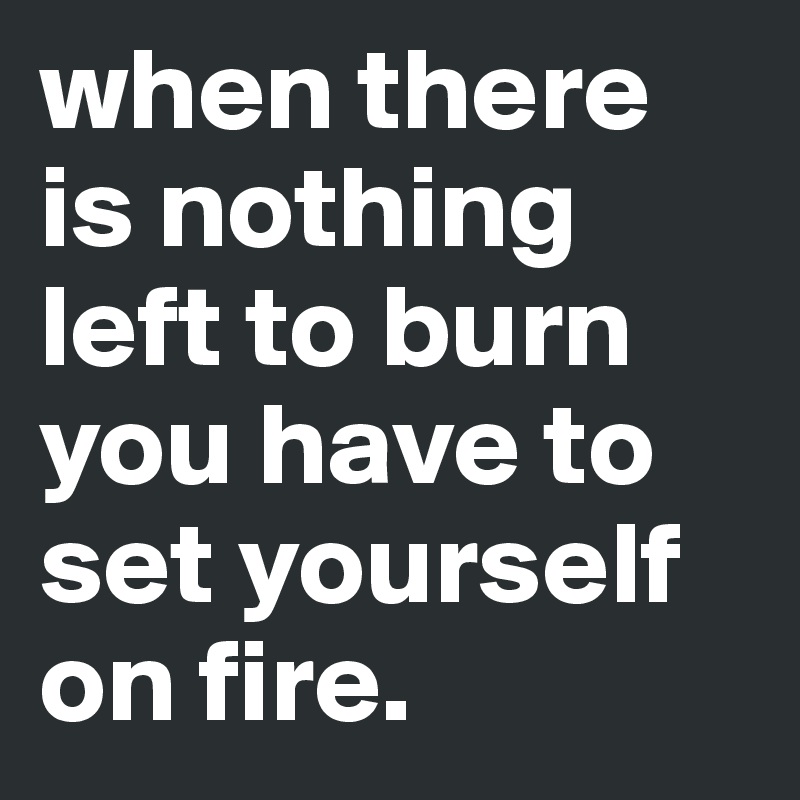 when there is nothing left to burn you have to set yourself on fire.