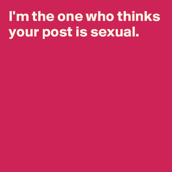 I'm the one who thinks your post is sexual.






