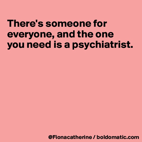 
There's someone for 
everyone, and the one
you need is a psychiatrist.








