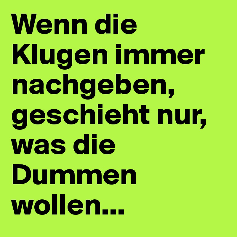 Wenn die Klugen immer nachgeben, geschieht nur, was die Dummen wollen...