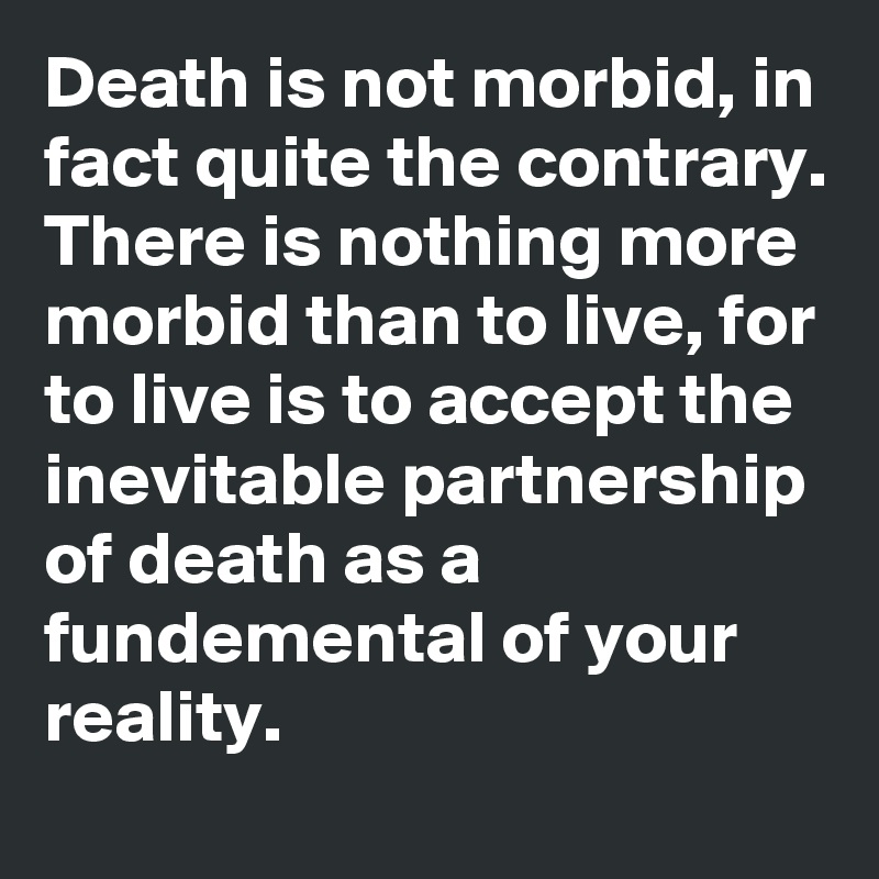 Death is not morbid, in fact quite the contrary. There is nothing more morbid than to live, for to live is to accept the inevitable partnership of death as a fundemental of your reality.