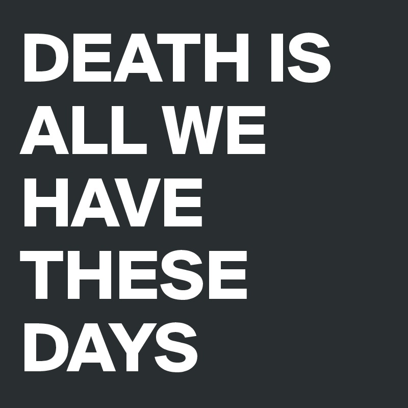 DEATH IS ALL WE HAVE THESE DAYS