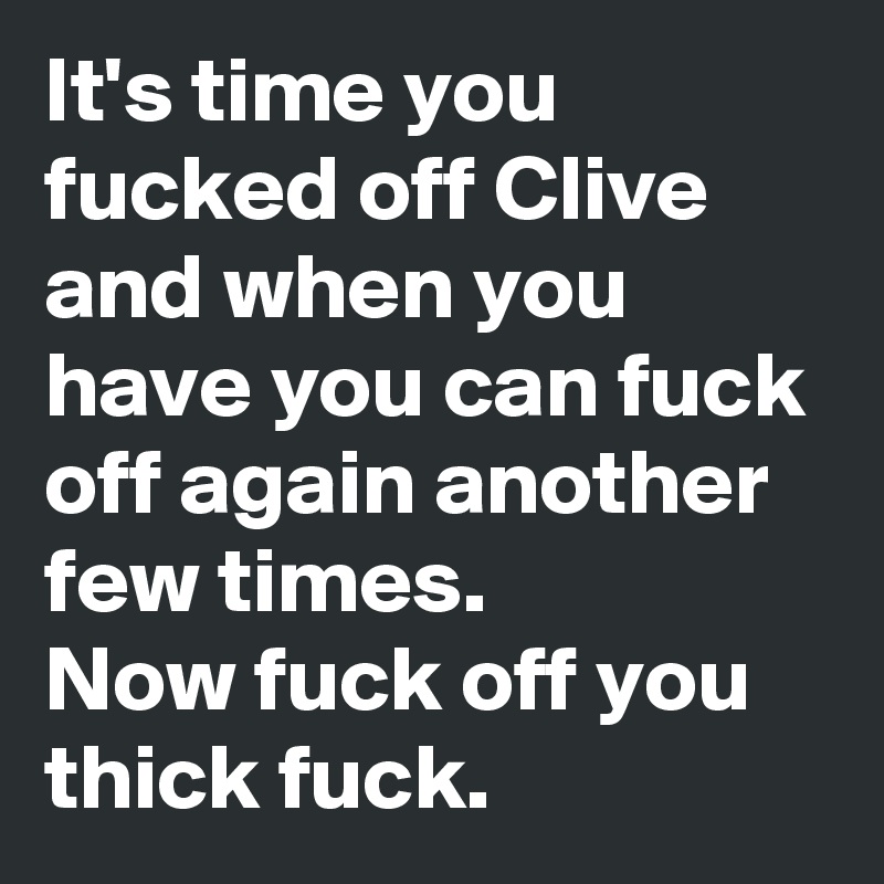 It's time you fucked off Clive and when you have you can fuck off again another few times.
Now fuck off you thick fuck.