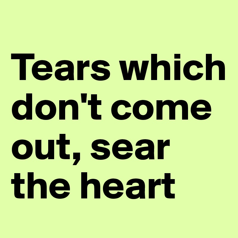 
Tears which don't come out, sear the heart
