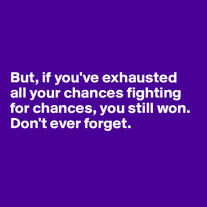 



But, if you've exhausted 
all your chances fighting for chances, you still won. Don't ever forget.



