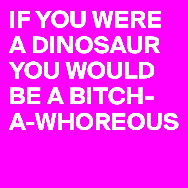 IF YOU WERE A DINOSAUR 
YOU WOULD BE A BITCH-A-WHOREOUS
