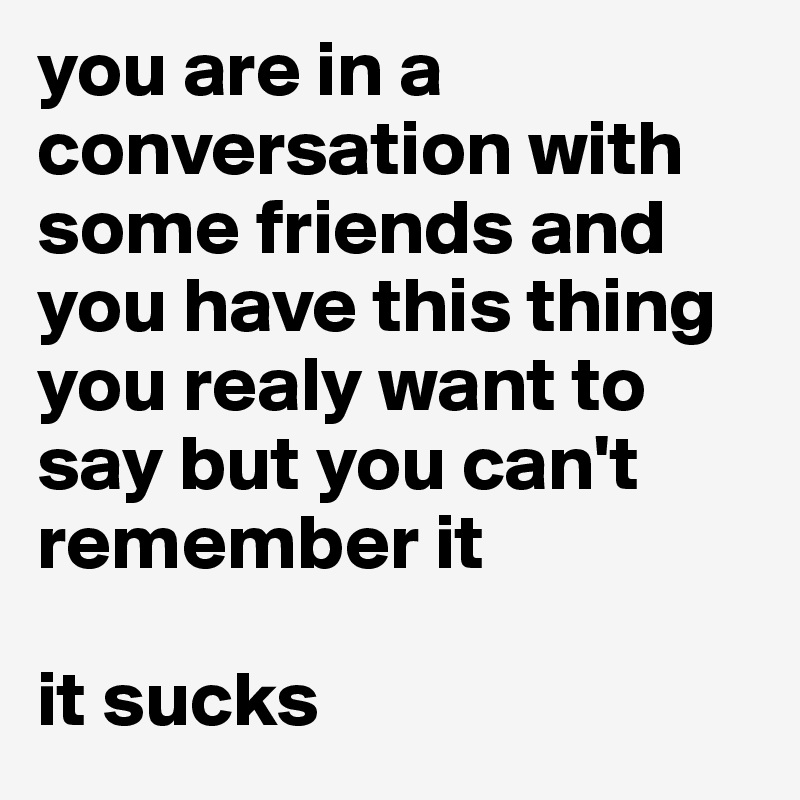 you are in a conversation with some friends and you have this thing you realy want to say but you can't remember it

it sucks