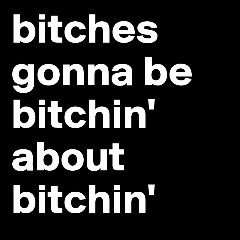 bitches gonna be bitchin' about bitchin' 