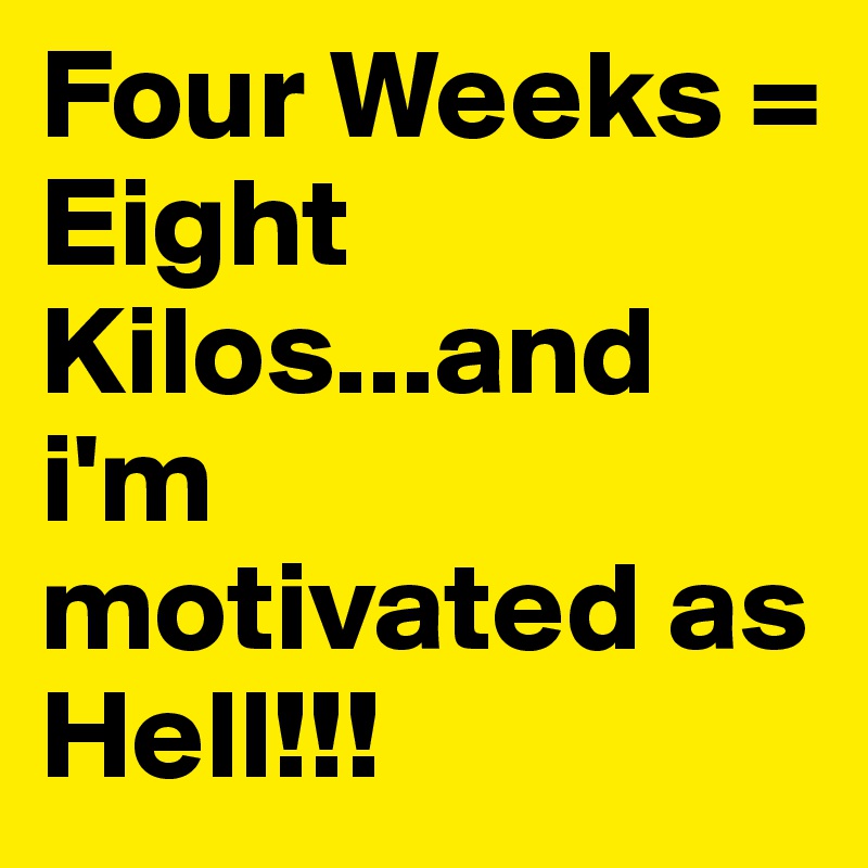 Four Weeks = Eight Kilos...and i'm motivated as Hell!!!