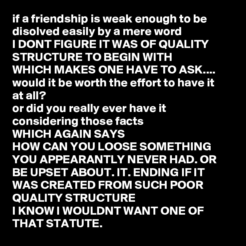 if a friendship is weak enough to be disolved easily by a mere word 
I DONT FIGURE IT WAS OF QUALITY STRUCTURE TO BEGIN WITH
WHICH MAKES ONE HAVE TO ASK....
would it be worth the effort to have it at all?
or did you really ever have it considering those facts
WHICH AGAIN SAYS
HOW CAN YOU LOOSE SOMETHING YOU APPEARANTLY NEVER HAD. OR BE UPSET ABOUT. IT. ENDING IF IT WAS CREATED FROM SUCH POOR QUALITY STRUCTURE 
I KNOW I WOULDNT WANT ONE OF THAT STATUTE. 