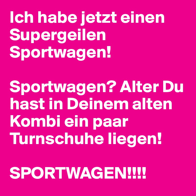 Ich habe jetzt einen Supergeilen Sportwagen!

Sportwagen? Alter Du hast in Deinem alten Kombi ein paar Turnschuhe liegen!

SPORTWAGEN!!!!