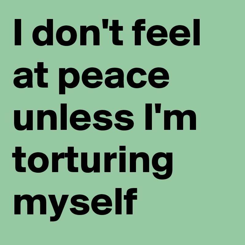 I don't feel at peace unless I'm torturing myself