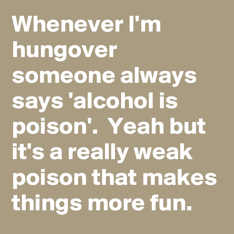 Whenever I'm hungover someone always says 'alcohol is poison'.  Yeah but it's a really weak poison that makes things more fun.