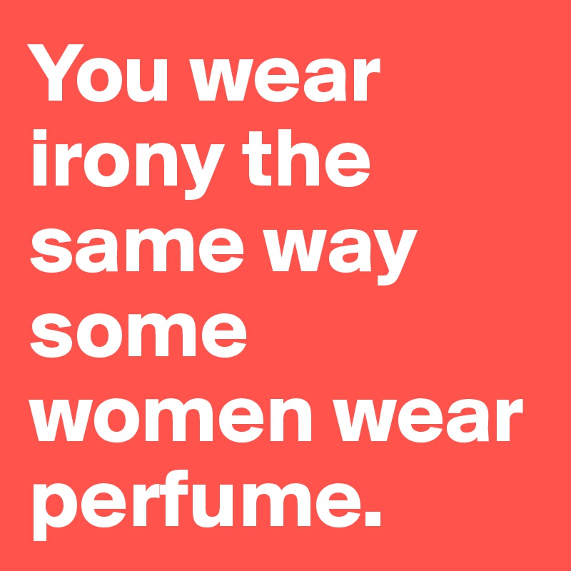 You wear irony the same way some women wear perfume. 