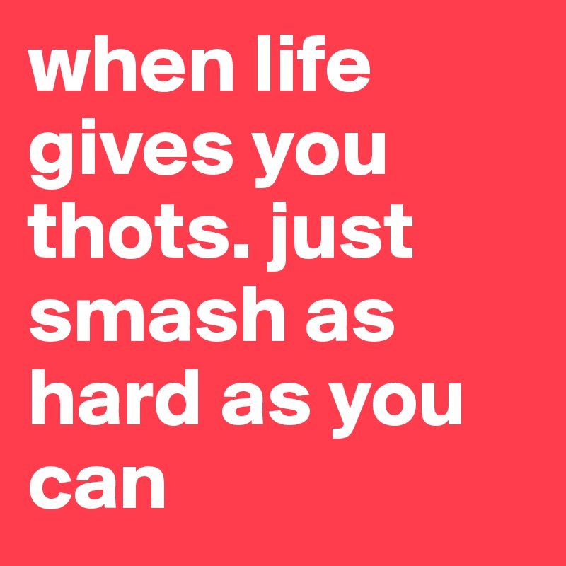 when life gives you thots. just smash as hard as you can