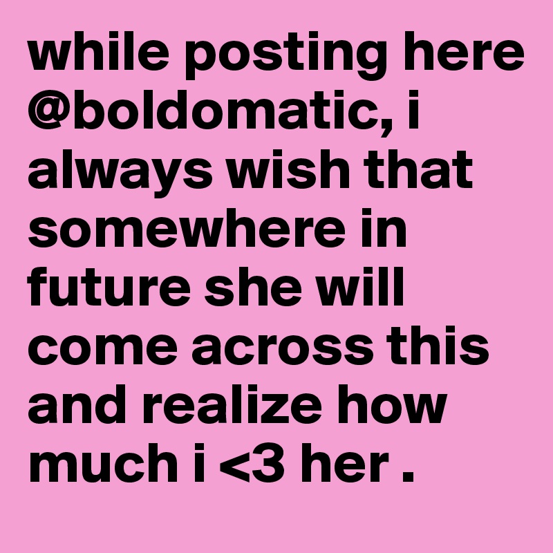 while posting here @boldomatic, i always wish that somewhere in future she will come across this and realize how much i <3 her .