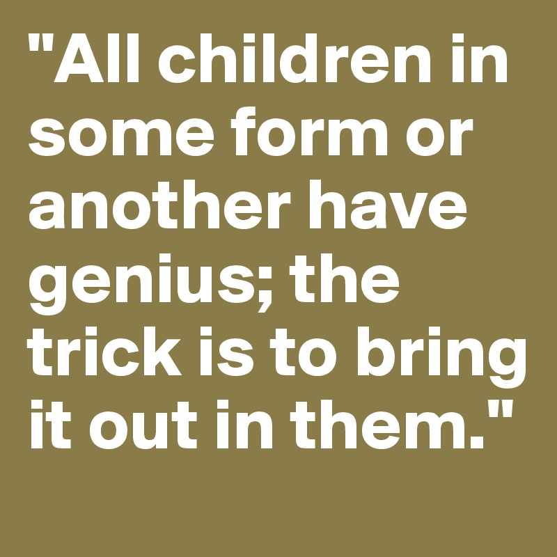 "All children in some form or another have genius; the trick is to bring it out in them."