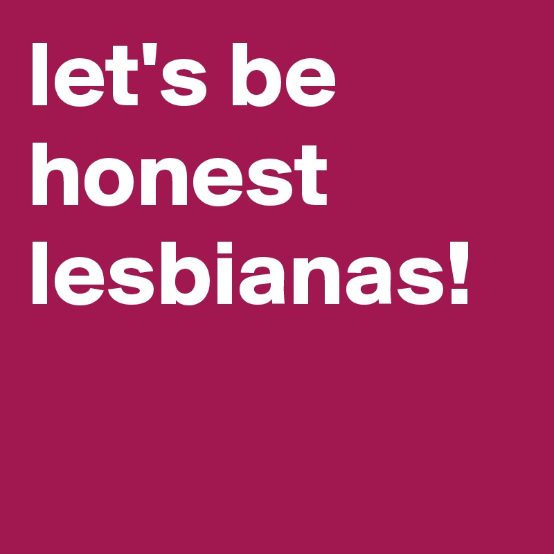 let's be honest lesbianas!


