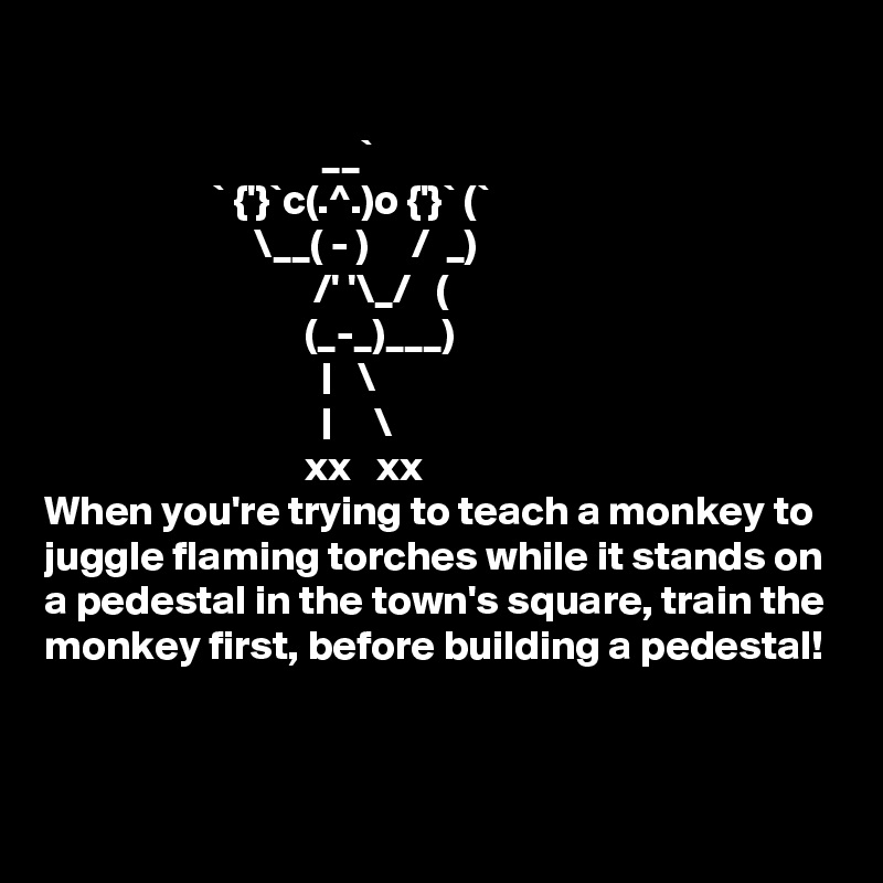 

                                 __`
                    ` {'}`c(.^.)o {'}` (`
                         \__( - )     /  _)
                                /' '\_/   (
                               (_-_)___)
                                 |   \
                                 |     \
                               xx   xx
When you're trying to teach a monkey to juggle flaming torches while it stands on a pedestal in the town's square, train the monkey first, before building a pedestal!


 