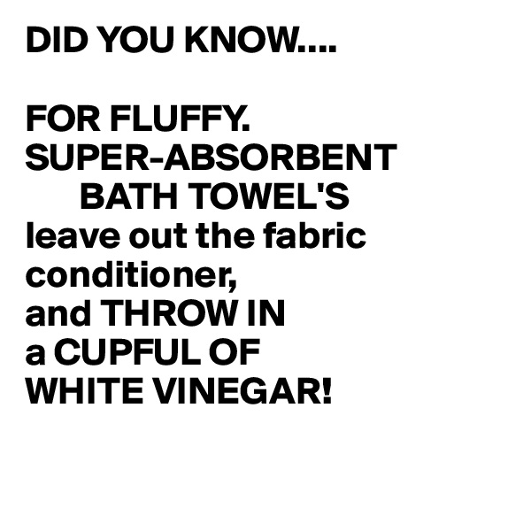 DID YOU KNOW....

FOR FLUFFY. 
SUPER-ABSORBENT
       BATH TOWEL'S
leave out the fabric conditioner,
and THROW IN
a CUPFUL OF 
WHITE VINEGAR!

                           