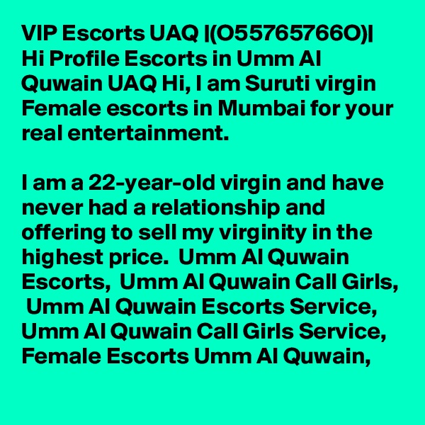 VIP Escorts UAQ |(O55765766O)| Hi Profile Escorts in Umm Al Quwain UAQ Hi, I am Suruti virgin Female escorts in Mumbai for your real entertainment. 

I am a 22-year-old virgin and have never had a relationship and offering to sell my virginity in the highest price.  Umm Al Quwain Escorts,  Umm Al Quwain Call Girls,  Umm Al Quwain Escorts Service,  Umm Al Quwain Call Girls Service,  Female Escorts Umm Al Quwain,  