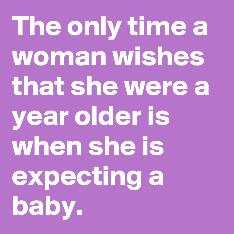 The only time a woman wishes that she were a year older is when she is expecting a baby.