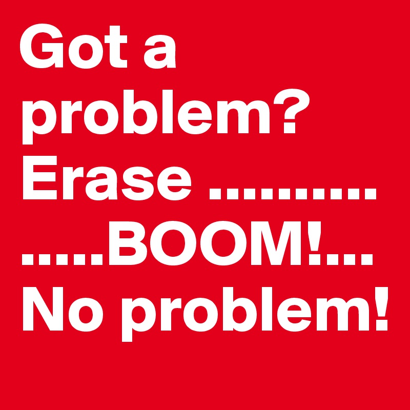 Got a problem? Erase ...............BOOM!...No problem! 