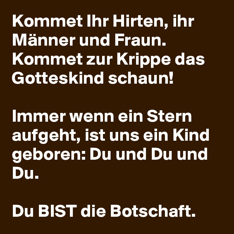 Kommet Ihr Hirten, ihr Männer und Fraun. Kommet zur Krippe das Gotteskind schaun! 

Immer wenn ein Stern aufgeht, ist uns ein Kind geboren: Du und Du und Du.
 
Du BIST die Botschaft.