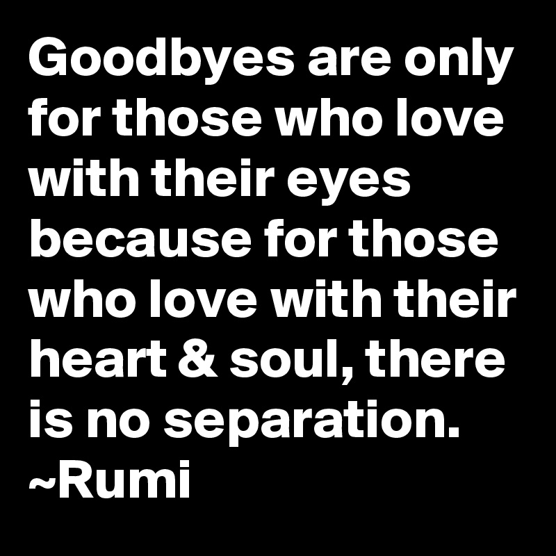 Goodbyes are only for those who love with their eyes because for those who love with their heart & soul, there is no separation.
~Rumi