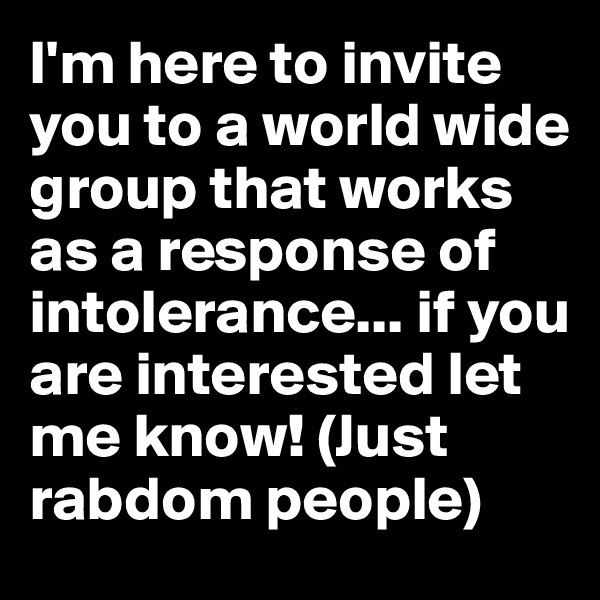 I'm here to invite you to a world wide group that works as a response of intolerance... if you are interested let me know! (Just rabdom people) 